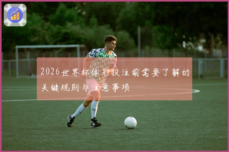 2026世界杯体彩投注前需要了解的关键规则与注意事项
