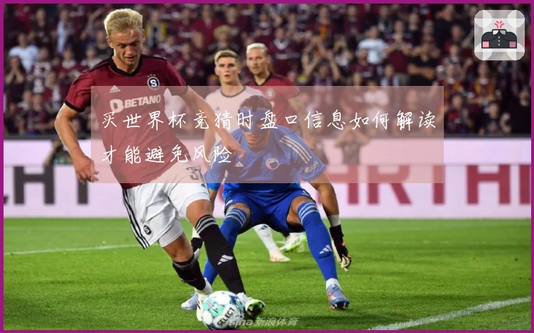 买世界杯竞猜时盘口信息如何解读才能避免风险